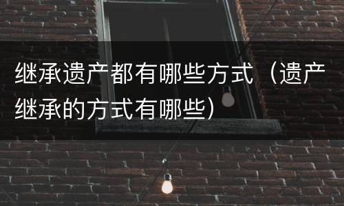 继承遗产都有哪些方式（遗产继承的方式有哪些）