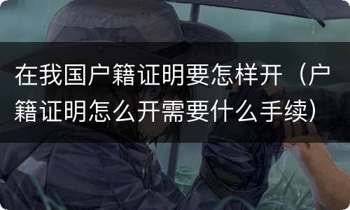 在我国户籍证明要怎样开（户籍证明怎么开需要什么手续）