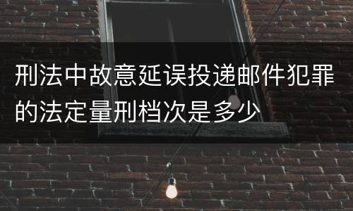 刑法中故意延误投递邮件犯罪的法定量刑档次是多少
