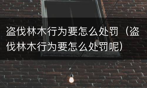 盗伐林木行为要怎么处罚（盗伐林木行为要怎么处罚呢）