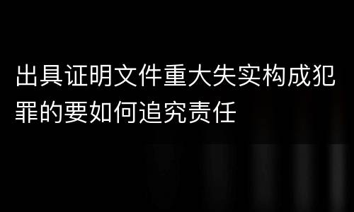 出具证明文件重大失实构成犯罪的要如何追究责任