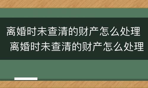 离婚时未查清的财产怎么处理 离婚时未查清的财产怎么处理呢