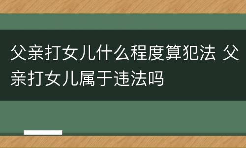 父亲打女儿什么程度算犯法 父亲打女儿属于违法吗