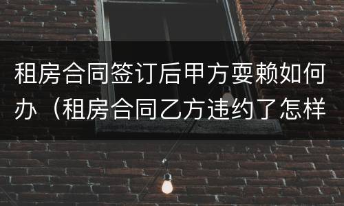 租房合同签订后甲方耍赖如何办（租房合同乙方违约了怎样处理）