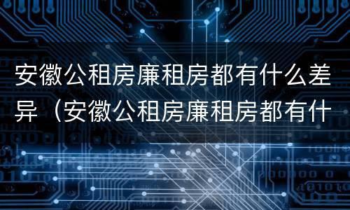 安徽公租房廉租房都有什么差异（安徽公租房廉租房都有什么差异吗）