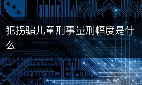 犯拐骗儿童刑事量刑幅度是什么