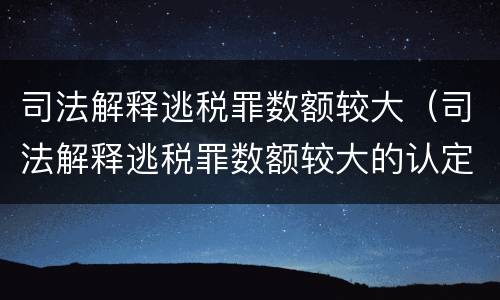 司法解释逃税罪数额较大（司法解释逃税罪数额较大的认定）
