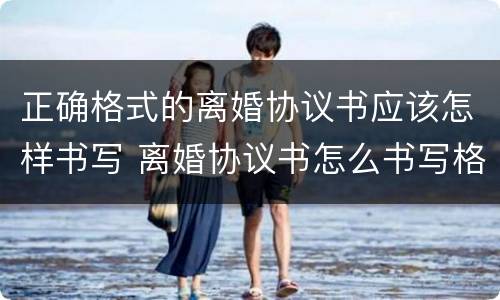 正确格式的离婚协议书应该怎样书写 离婚协议书怎么书写格式