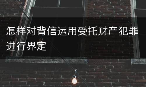 怎样对背信运用受托财产犯罪进行界定