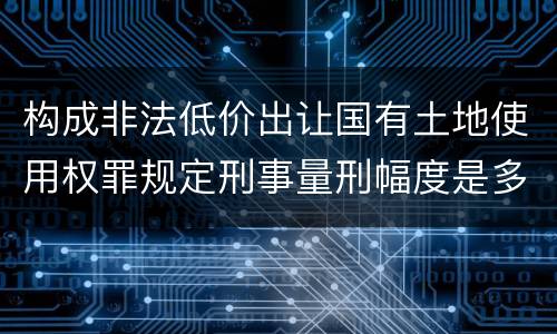 构成非法低价出让国有土地使用权罪规定刑事量刑幅度是多少