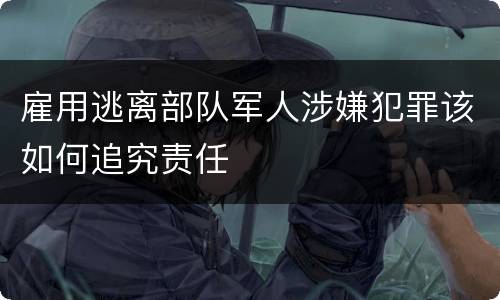 雇用逃离部队军人涉嫌犯罪该如何追究责任