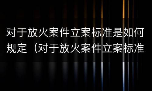对于放火案件立案标准是如何规定（对于放火案件立案标准是如何规定的）