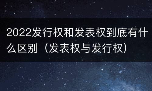 2022发行权和发表权到底有什么区别（发表权与发行权）