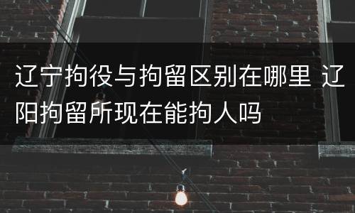 辽宁拘役与拘留区别在哪里 辽阳拘留所现在能拘人吗