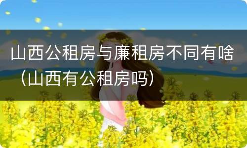 山西公租房与廉租房不同有啥（山西有公租房吗）