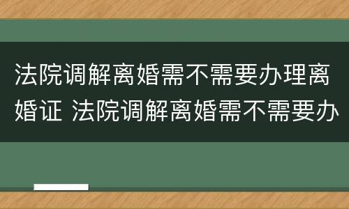 法院调解离婚需不需要办理离婚证 法院调解离婚需不需要办理离婚证件