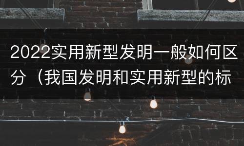 2022实用新型发明一般如何区分（我国发明和实用新型的标准）