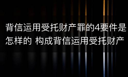 背信运用受托财产罪的4要件是怎样的 构成背信运用受托财产罪的立案标准是