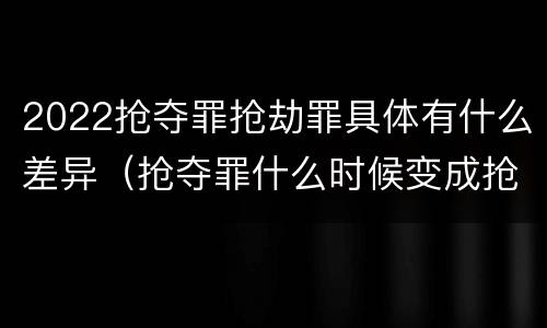 2022抢夺罪抢劫罪具体有什么差异（抢夺罪什么时候变成抢劫罪）