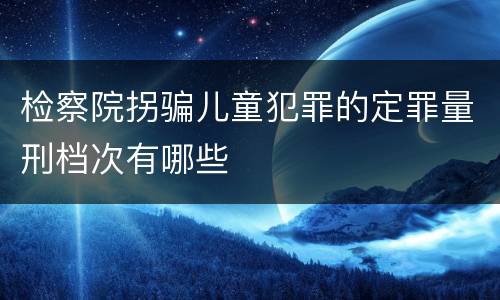 检察院拐骗儿童犯罪的定罪量刑档次有哪些