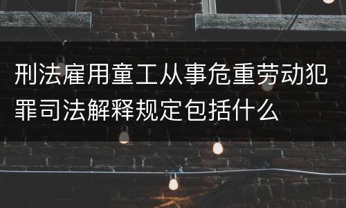 刑法雇用童工从事危重劳动犯罪司法解释规定包括什么