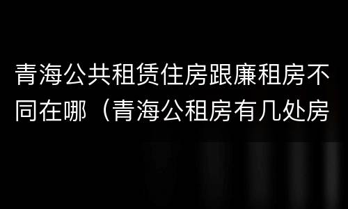 青海公共租赁住房跟廉租房不同在哪（青海公租房有几处房源）