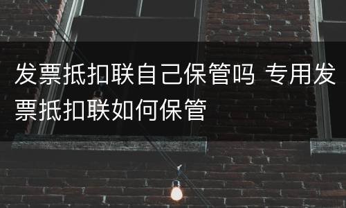 发票抵扣联自己保管吗 专用发票抵扣联如何保管
