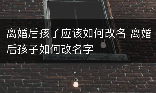 离婚后孩子应该如何改名 离婚后孩子如何改名字