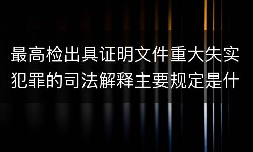 最高检出具证明文件重大失实犯罪的司法解释主要规定是什么