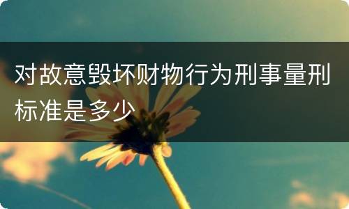 对故意毁坏财物行为刑事量刑标准是多少