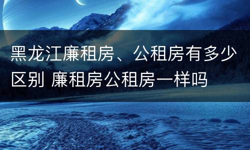 黑龙江廉租房、公租房有多少区别 廉租房公租房一样吗