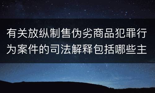 有关放纵制售伪劣商品犯罪行为案件的司法解释包括哪些主要内容