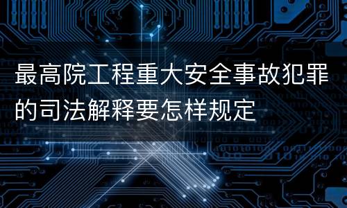 最高院工程重大安全事故犯罪的司法解释要怎样规定