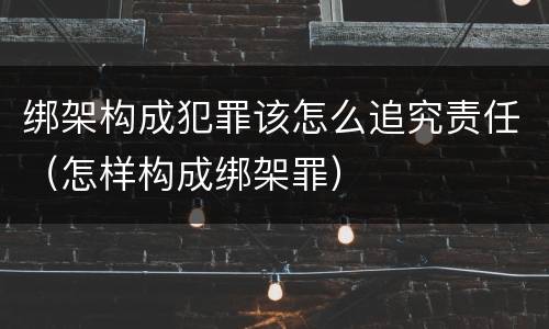 绑架构成犯罪该怎么追究责任（怎样构成绑架罪）