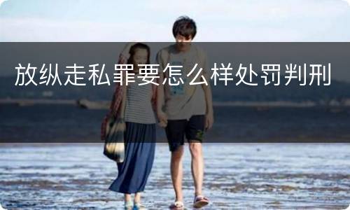 放纵走私罪要怎么样处罚判刑