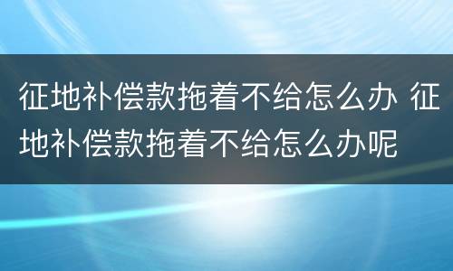 征地补偿款拖着不给怎么办 征地补偿款拖着不给怎么办呢