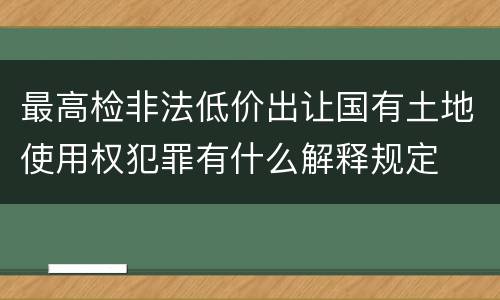 最高检非法低价出让国有土地使用权犯罪有什么解释规定