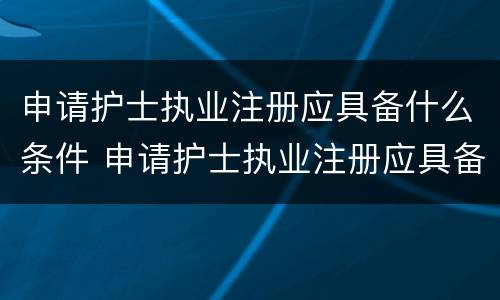 申请护士执业注册应具备什么条件 申请护士执业注册应具备什么条件和资格