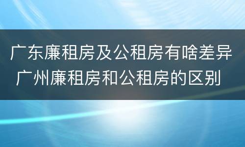广东廉租房及公租房有啥差异 广州廉租房和公租房的区别