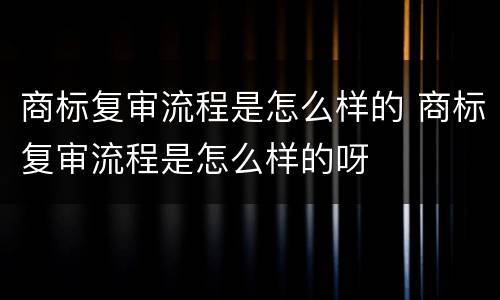 商标复审流程是怎么样的 商标复审流程是怎么样的呀
