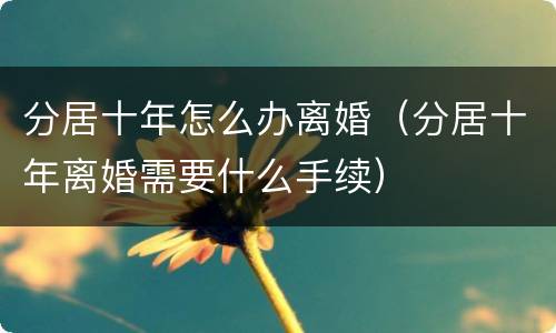 分居十年怎么办离婚（分居十年离婚需要什么手续）