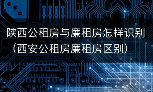 陕西公租房与廉租房怎样识别（西安公租房廉租房区别）