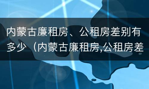 内蒙古廉租房、公租房差别有多少（内蒙古廉租房,公租房差别有多少年）