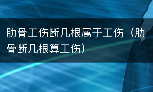 肋骨工伤断几根属于工伤（肋骨断几根算工伤）