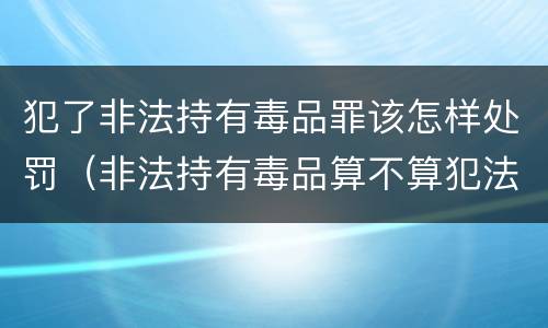 犯了非法持有毒品罪该怎样处罚（非法持有毒品算不算犯法）