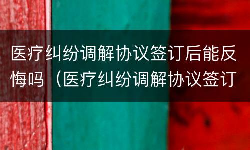 医疗纠纷调解协议签订后能反悔吗（医疗纠纷调解协议签订后能反悔吗法院）