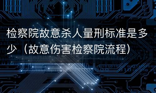 检察院故意杀人量刑标准是多少（故意伤害检察院流程）