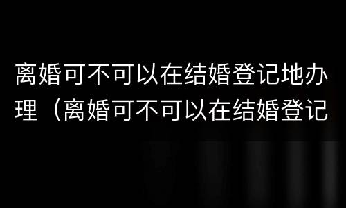 离婚可不可以在结婚登记地办理（离婚可不可以在结婚登记地办理离婚证）