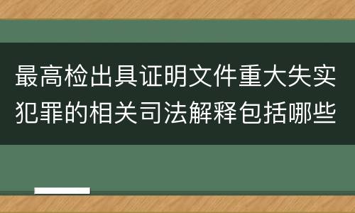 最高检出具证明文件重大失实犯罪的相关司法解释包括哪些主要内容