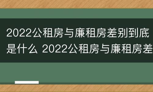 2022公租房与廉租房差别到底是什么 2022公租房与廉租房差别到底是什么样的